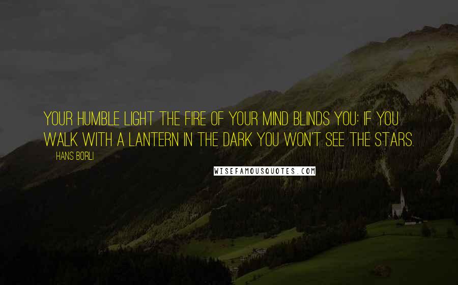 Hans Borli Quotes: Your humble light the fire of your mind blinds you: If you walk with a lantern in the dark you won't see the stars.