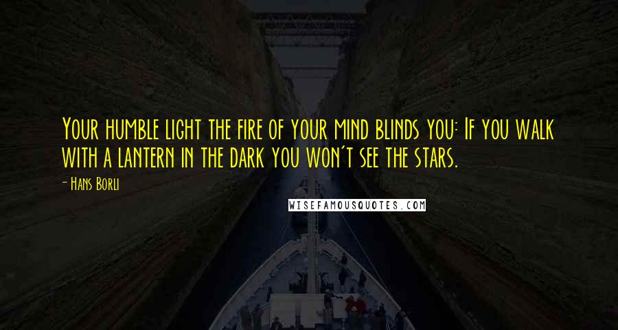 Hans Borli Quotes: Your humble light the fire of your mind blinds you: If you walk with a lantern in the dark you won't see the stars.