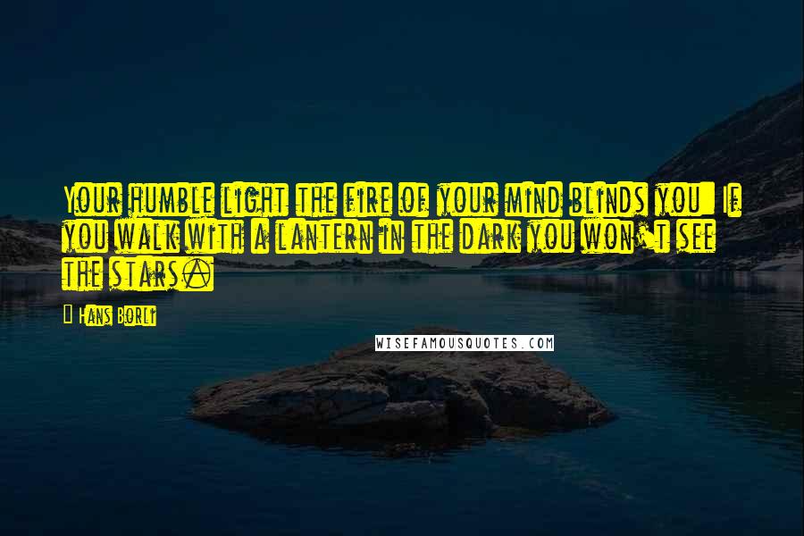 Hans Borli Quotes: Your humble light the fire of your mind blinds you: If you walk with a lantern in the dark you won't see the stars.