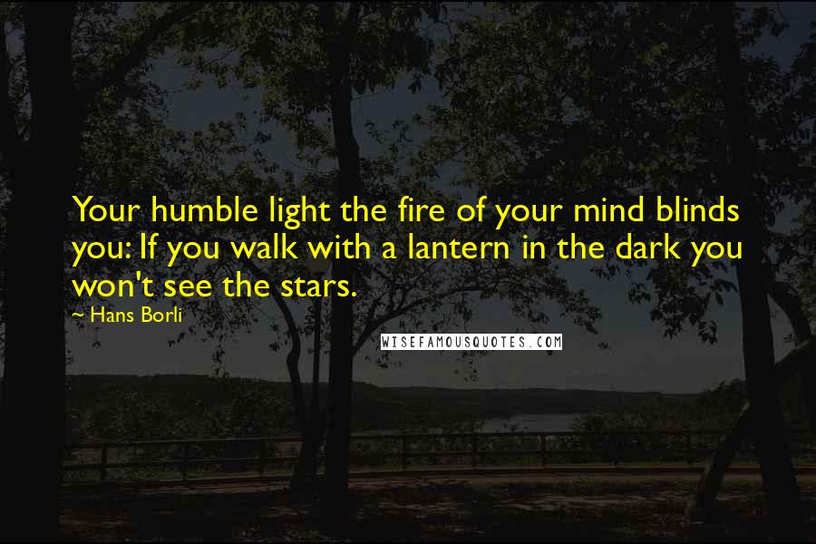 Hans Borli Quotes: Your humble light the fire of your mind blinds you: If you walk with a lantern in the dark you won't see the stars.