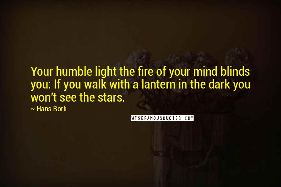 Hans Borli Quotes: Your humble light the fire of your mind blinds you: If you walk with a lantern in the dark you won't see the stars.