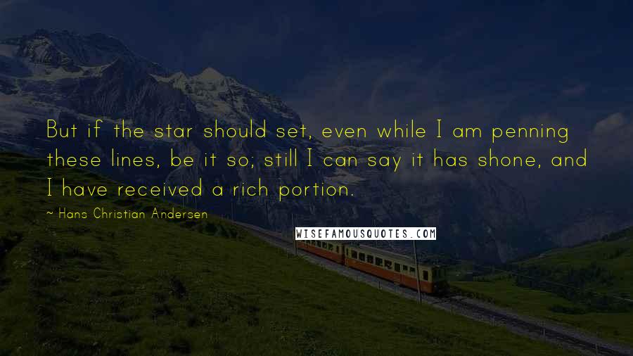 Hans Christian Andersen Quotes: But if the star should set, even while I am penning these lines, be it so; still I can say it has shone, and I have received a rich portion.