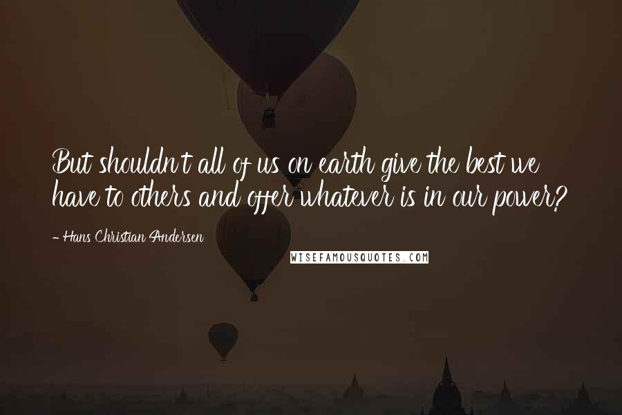 Hans Christian Andersen Quotes: But shouldn't all of us on earth give the best we have to others and offer whatever is in our power?