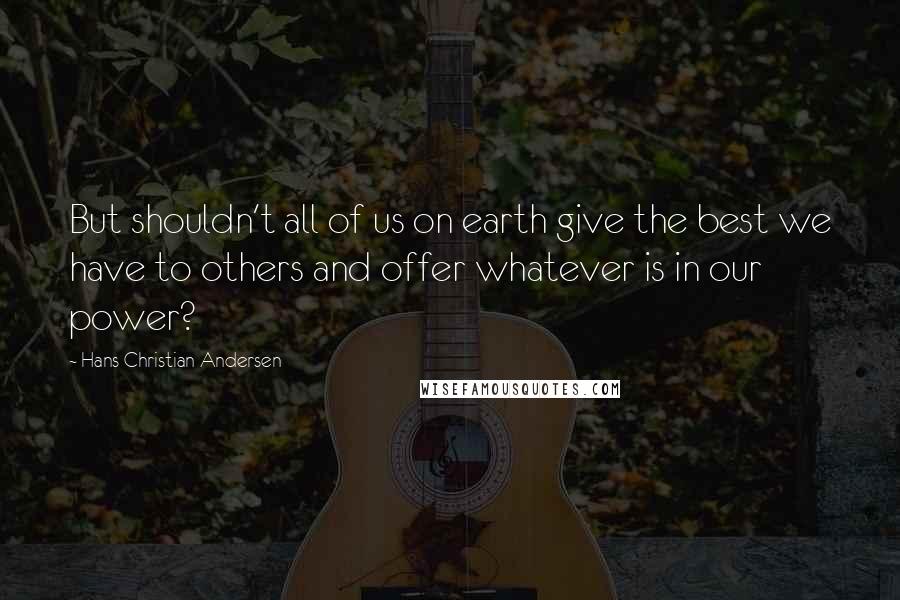 Hans Christian Andersen Quotes: But shouldn't all of us on earth give the best we have to others and offer whatever is in our power?