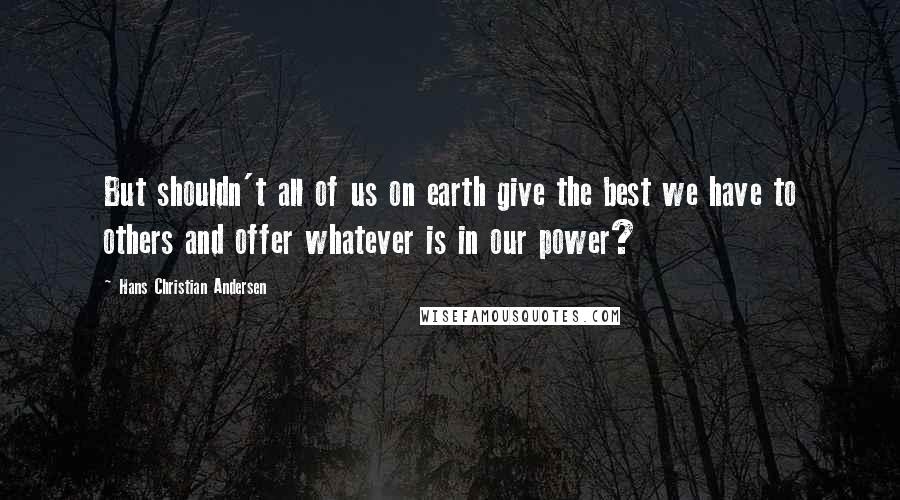 Hans Christian Andersen Quotes: But shouldn't all of us on earth give the best we have to others and offer whatever is in our power?