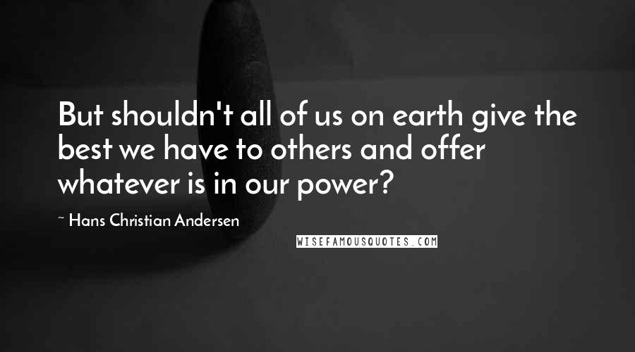 Hans Christian Andersen Quotes: But shouldn't all of us on earth give the best we have to others and offer whatever is in our power?