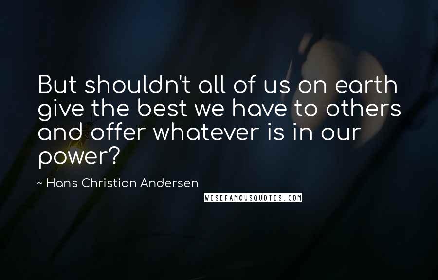 Hans Christian Andersen Quotes: But shouldn't all of us on earth give the best we have to others and offer whatever is in our power?