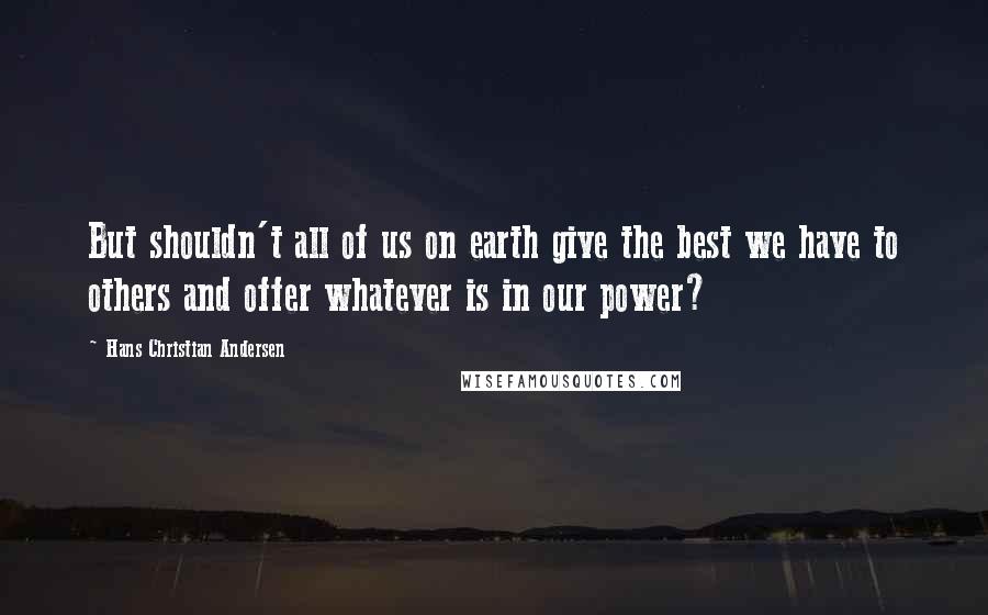 Hans Christian Andersen Quotes: But shouldn't all of us on earth give the best we have to others and offer whatever is in our power?
