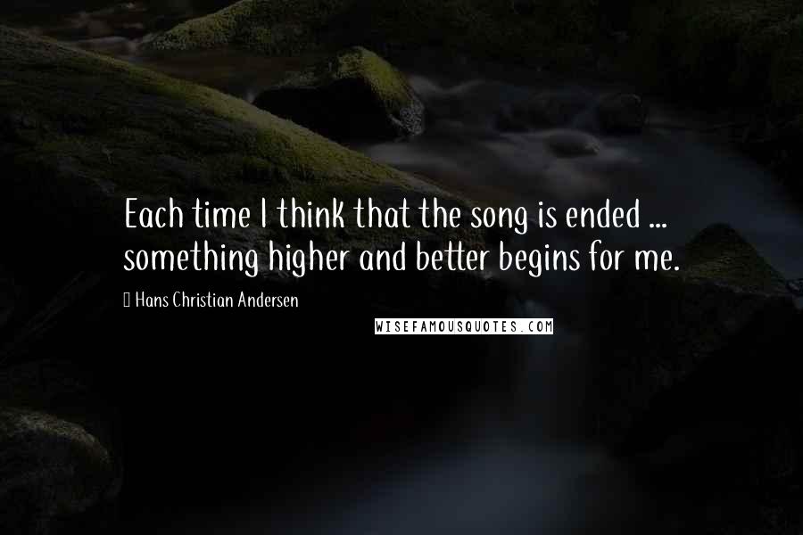 Hans Christian Andersen Quotes: Each time I think that the song is ended ... something higher and better begins for me.