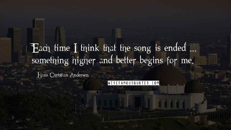 Hans Christian Andersen Quotes: Each time I think that the song is ended ... something higher and better begins for me.