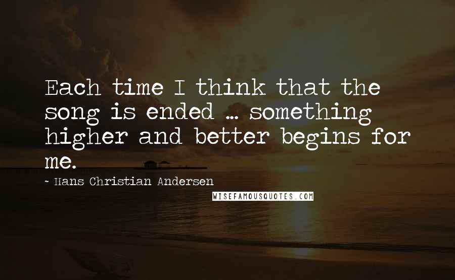 Hans Christian Andersen Quotes: Each time I think that the song is ended ... something higher and better begins for me.