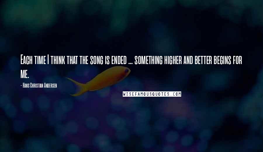 Hans Christian Andersen Quotes: Each time I think that the song is ended ... something higher and better begins for me.