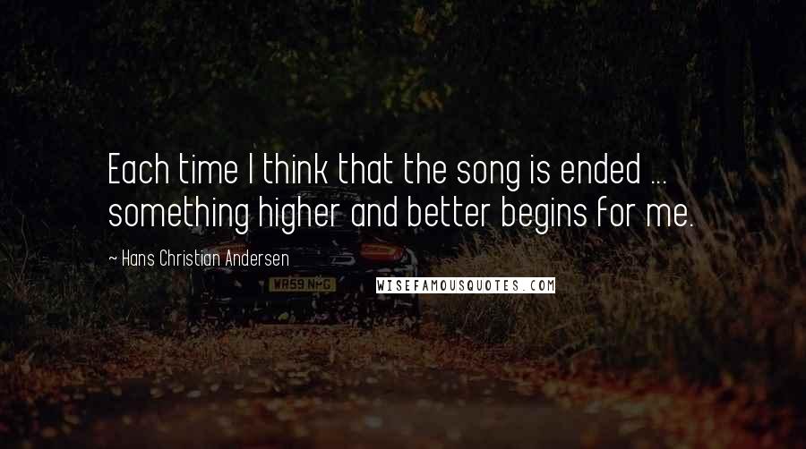 Hans Christian Andersen Quotes: Each time I think that the song is ended ... something higher and better begins for me.