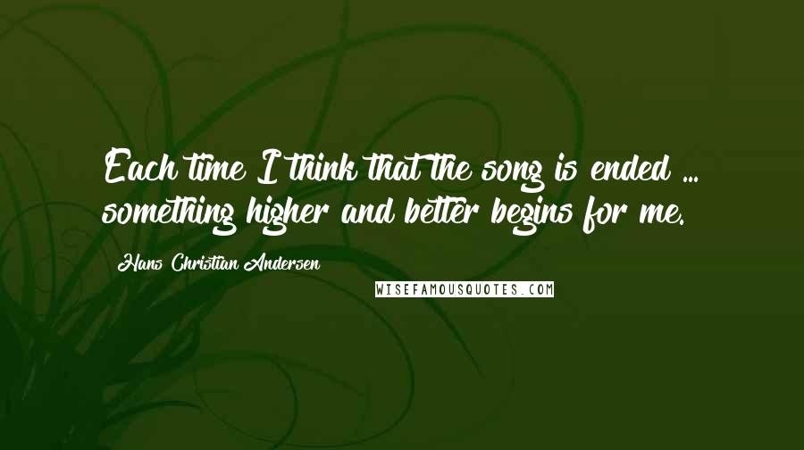 Hans Christian Andersen Quotes: Each time I think that the song is ended ... something higher and better begins for me.