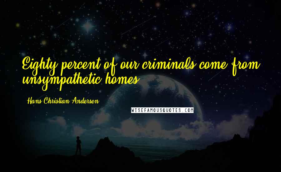 Hans Christian Andersen Quotes: Eighty percent of our criminals come from unsympathetic homes.