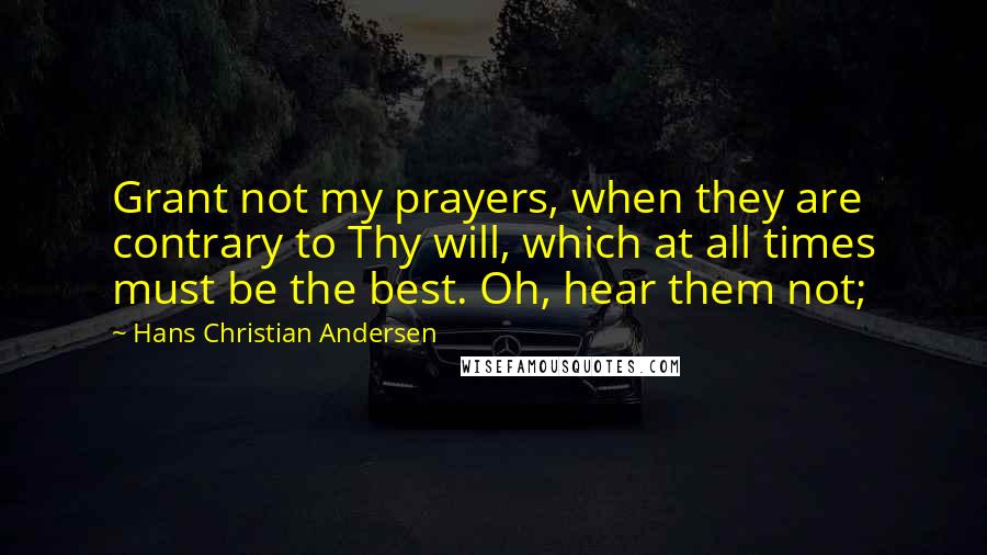 Hans Christian Andersen Quotes: Grant not my prayers, when they are contrary to Thy will, which at all times must be the best. Oh, hear them not;