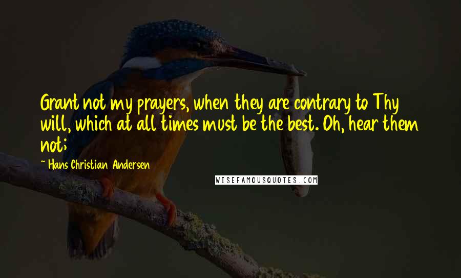 Hans Christian Andersen Quotes: Grant not my prayers, when they are contrary to Thy will, which at all times must be the best. Oh, hear them not;