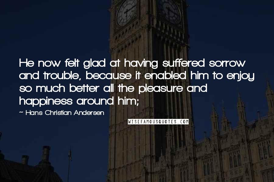 Hans Christian Andersen Quotes: He now felt glad at having suffered sorrow and trouble, because it enabled him to enjoy so much better all the pleasure and happiness around him;
