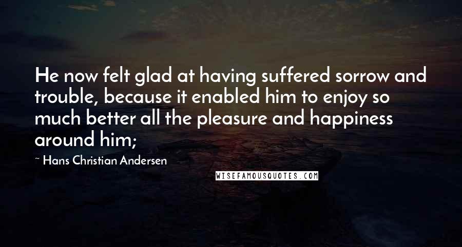 Hans Christian Andersen Quotes: He now felt glad at having suffered sorrow and trouble, because it enabled him to enjoy so much better all the pleasure and happiness around him;