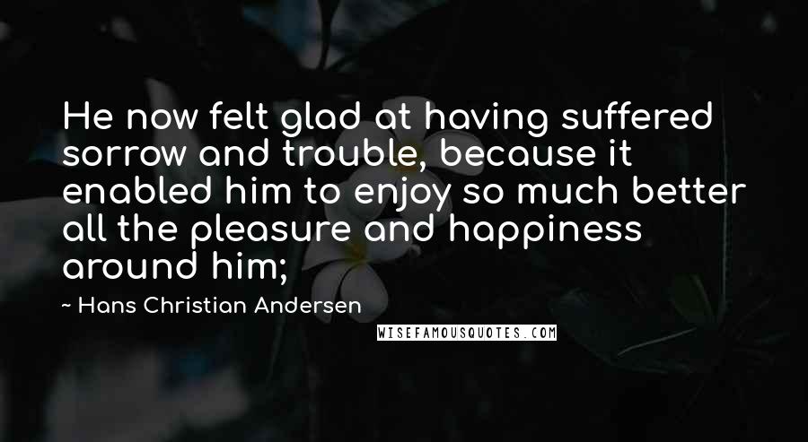 Hans Christian Andersen Quotes: He now felt glad at having suffered sorrow and trouble, because it enabled him to enjoy so much better all the pleasure and happiness around him;