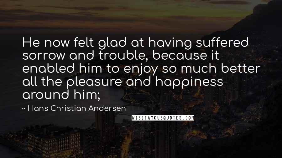 Hans Christian Andersen Quotes: He now felt glad at having suffered sorrow and trouble, because it enabled him to enjoy so much better all the pleasure and happiness around him;