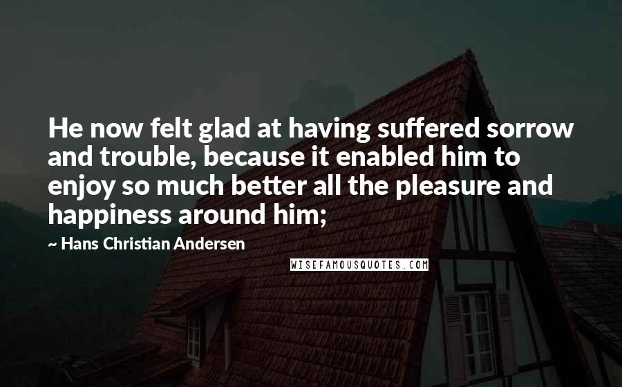 Hans Christian Andersen Quotes: He now felt glad at having suffered sorrow and trouble, because it enabled him to enjoy so much better all the pleasure and happiness around him;