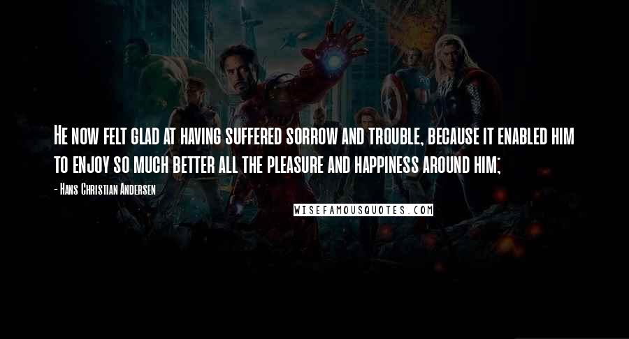 Hans Christian Andersen Quotes: He now felt glad at having suffered sorrow and trouble, because it enabled him to enjoy so much better all the pleasure and happiness around him;