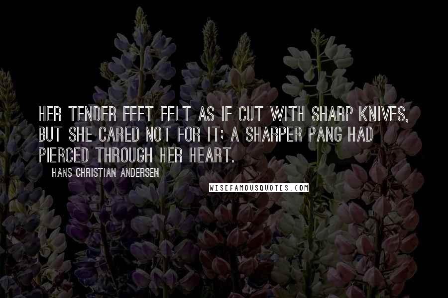 Hans Christian Andersen Quotes: Her tender feet felt as if cut with sharp knives, but she cared not for it; a sharper pang had pierced through her heart.