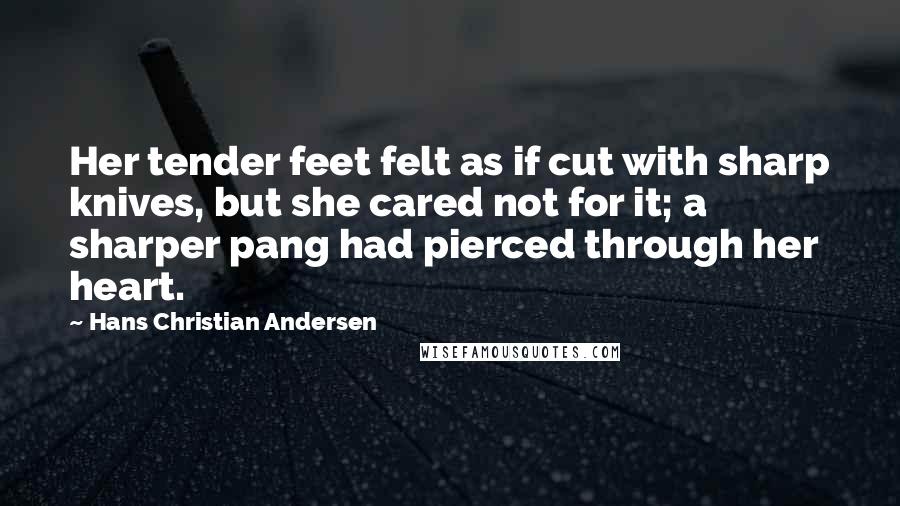 Hans Christian Andersen Quotes: Her tender feet felt as if cut with sharp knives, but she cared not for it; a sharper pang had pierced through her heart.