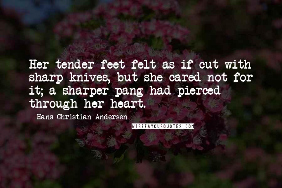 Hans Christian Andersen Quotes: Her tender feet felt as if cut with sharp knives, but she cared not for it; a sharper pang had pierced through her heart.