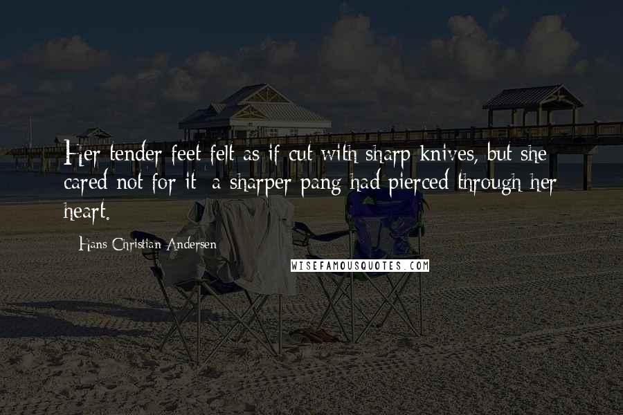 Hans Christian Andersen Quotes: Her tender feet felt as if cut with sharp knives, but she cared not for it; a sharper pang had pierced through her heart.