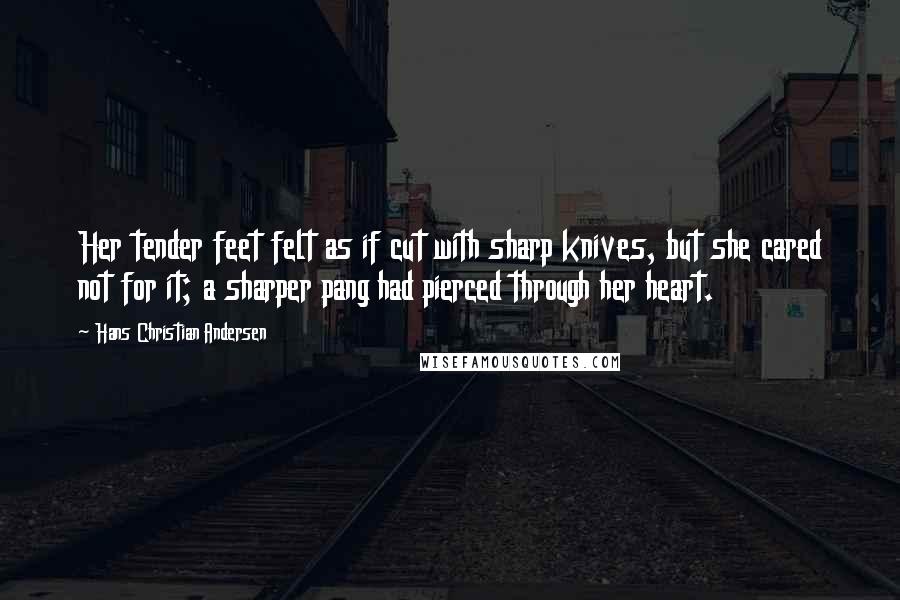 Hans Christian Andersen Quotes: Her tender feet felt as if cut with sharp knives, but she cared not for it; a sharper pang had pierced through her heart.