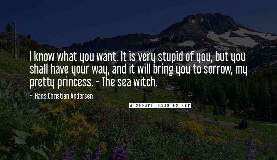 Hans Christian Andersen Quotes: I know what you want. It is very stupid of you, but you shall have your way, and it will bring you to sorrow, my pretty princess. - The sea witch.