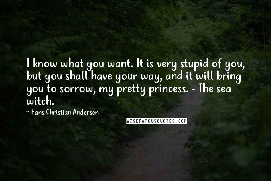 Hans Christian Andersen Quotes: I know what you want. It is very stupid of you, but you shall have your way, and it will bring you to sorrow, my pretty princess. - The sea witch.