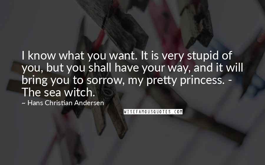 Hans Christian Andersen Quotes: I know what you want. It is very stupid of you, but you shall have your way, and it will bring you to sorrow, my pretty princess. - The sea witch.