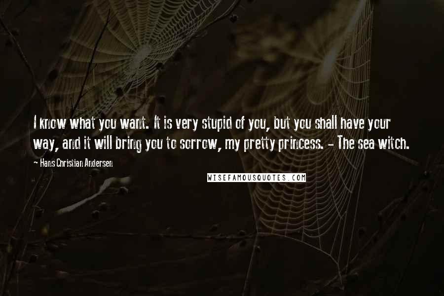 Hans Christian Andersen Quotes: I know what you want. It is very stupid of you, but you shall have your way, and it will bring you to sorrow, my pretty princess. - The sea witch.