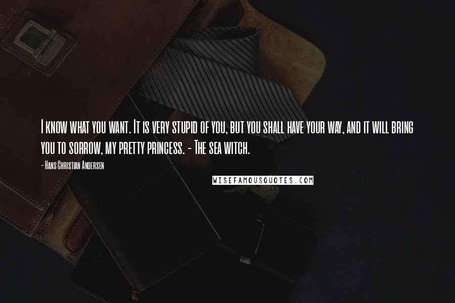 Hans Christian Andersen Quotes: I know what you want. It is very stupid of you, but you shall have your way, and it will bring you to sorrow, my pretty princess. - The sea witch.