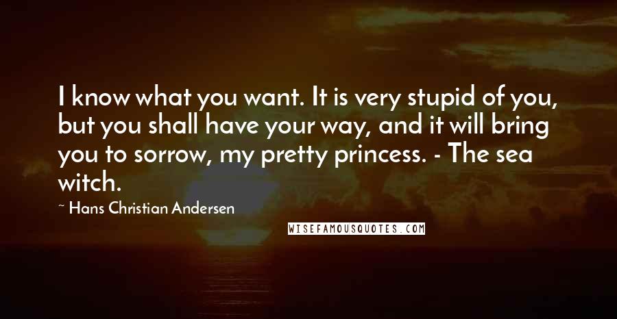 Hans Christian Andersen Quotes: I know what you want. It is very stupid of you, but you shall have your way, and it will bring you to sorrow, my pretty princess. - The sea witch.