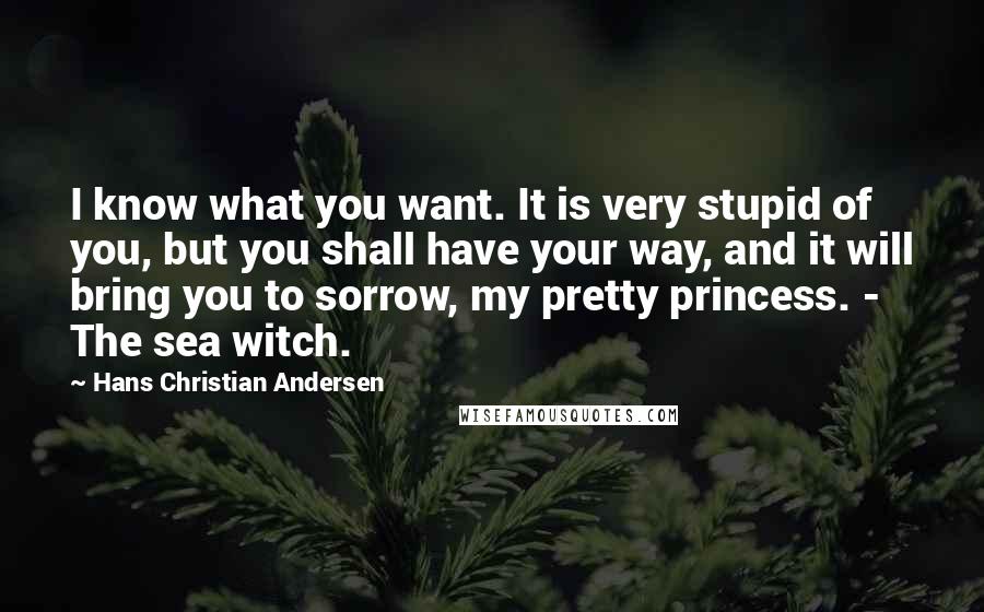 Hans Christian Andersen Quotes: I know what you want. It is very stupid of you, but you shall have your way, and it will bring you to sorrow, my pretty princess. - The sea witch.