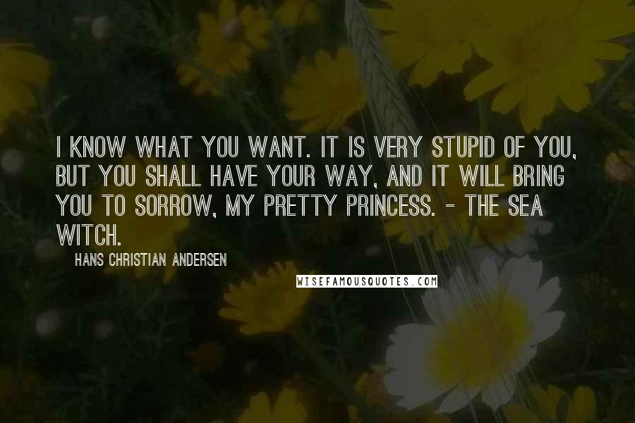 Hans Christian Andersen Quotes: I know what you want. It is very stupid of you, but you shall have your way, and it will bring you to sorrow, my pretty princess. - The sea witch.