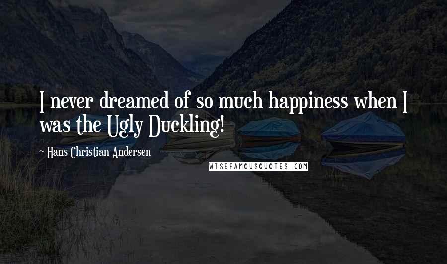 Hans Christian Andersen Quotes: I never dreamed of so much happiness when I was the Ugly Duckling!