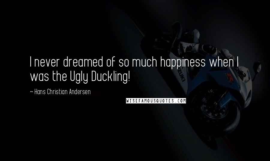 Hans Christian Andersen Quotes: I never dreamed of so much happiness when I was the Ugly Duckling!