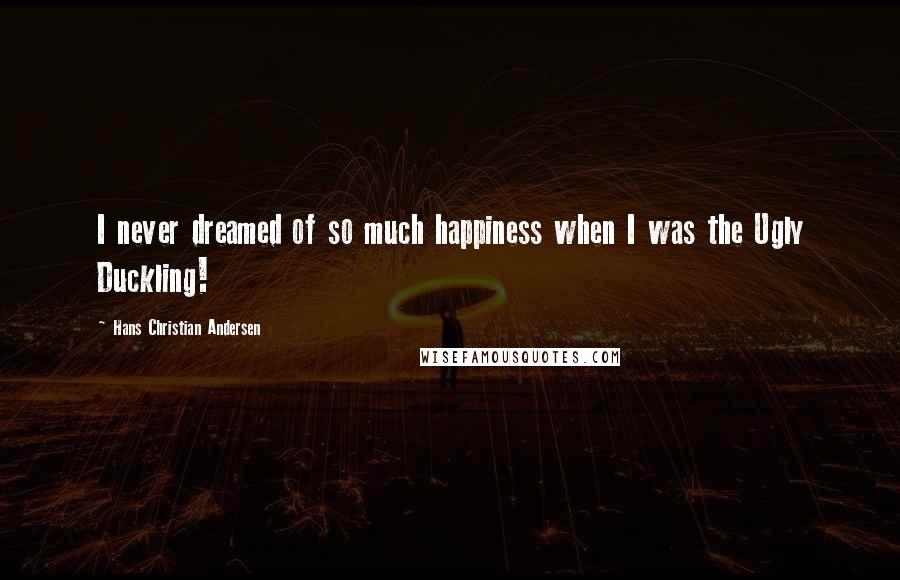 Hans Christian Andersen Quotes: I never dreamed of so much happiness when I was the Ugly Duckling!