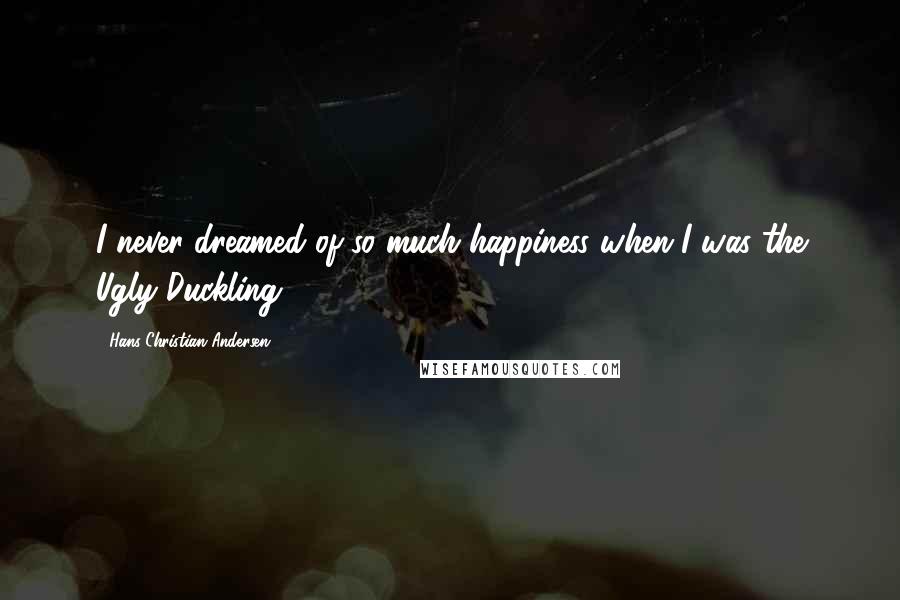 Hans Christian Andersen Quotes: I never dreamed of so much happiness when I was the Ugly Duckling!