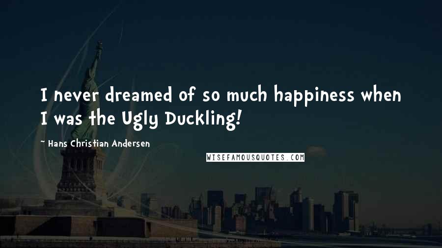 Hans Christian Andersen Quotes: I never dreamed of so much happiness when I was the Ugly Duckling!