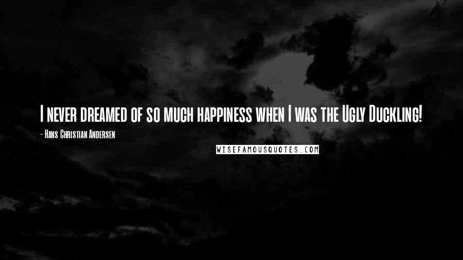 Hans Christian Andersen Quotes: I never dreamed of so much happiness when I was the Ugly Duckling!