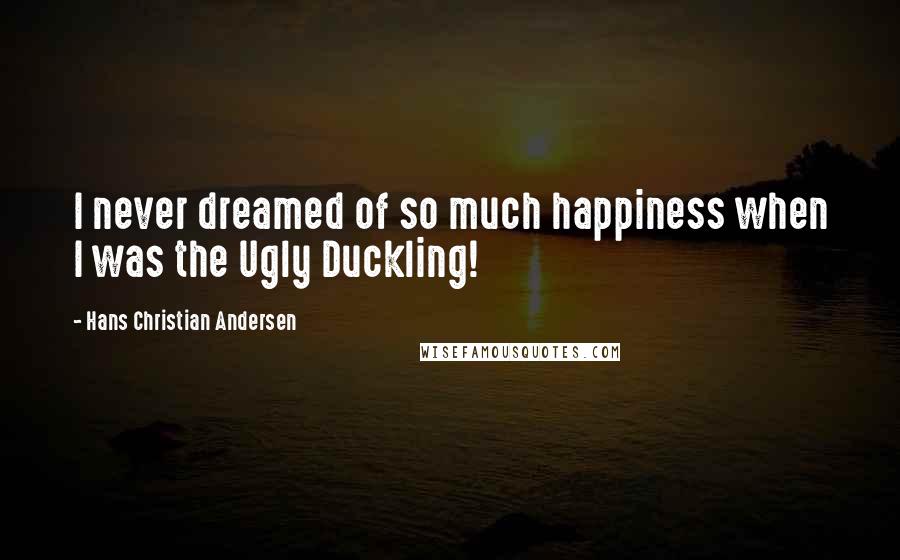 Hans Christian Andersen Quotes: I never dreamed of so much happiness when I was the Ugly Duckling!
