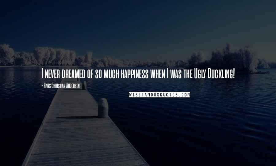 Hans Christian Andersen Quotes: I never dreamed of so much happiness when I was the Ugly Duckling!