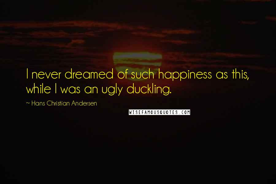 Hans Christian Andersen Quotes: I never dreamed of such happiness as this, while I was an ugly duckling.