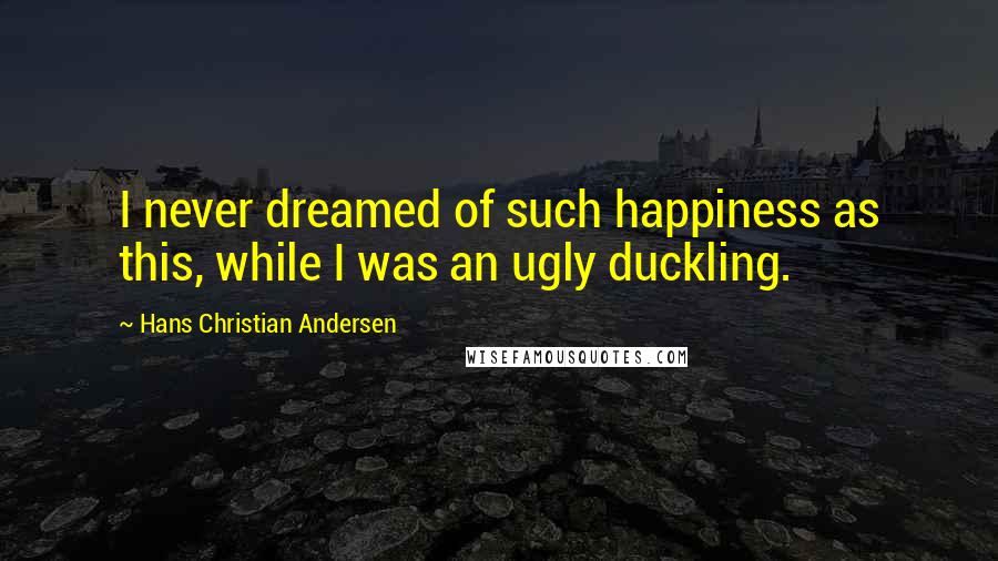 Hans Christian Andersen Quotes: I never dreamed of such happiness as this, while I was an ugly duckling.